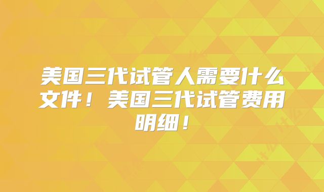 美国三代试管人需要什么文件！美国三代试管费用明细！