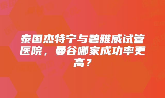 泰国杰特宁与碧雅威试管医院，曼谷哪家成功率更高？