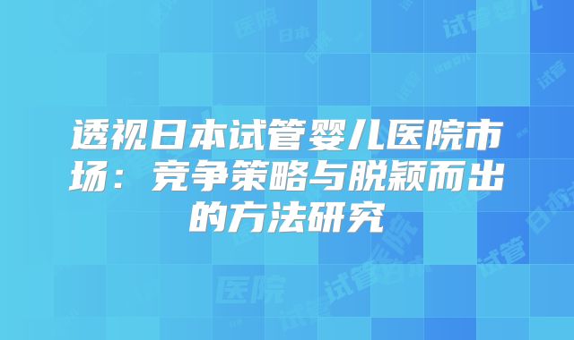 透视日本试管婴儿医院市场:竞争策略与脱颖而出的方法研究
