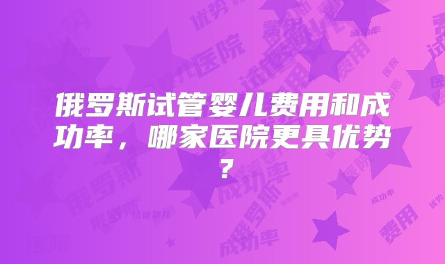 俄罗斯试管婴儿费用和成功率,哪家医院更具优势?