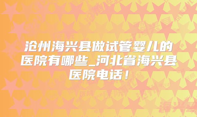 沧州海兴县做试管婴儿的医院有哪些_河北省海兴县医院电话！