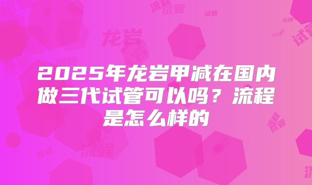 2025年龙岩甲减在国内做三代试管可以吗？流程是怎么样的