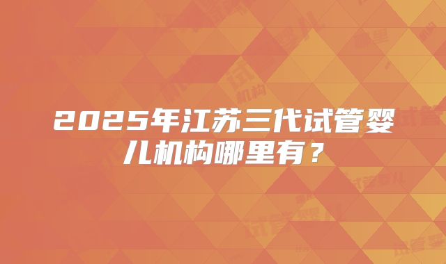 2025年江苏三代试管婴儿机构哪里有?