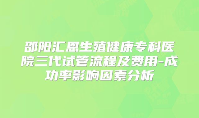 邵阳汇恩生殖健康专科医院三代试管流程及费用-成功率影响因素分析