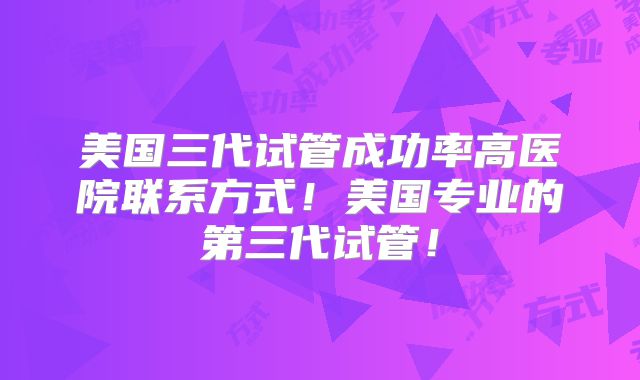 美国三代试管成功率高医院联系方式！美国专业的第三代试管！
