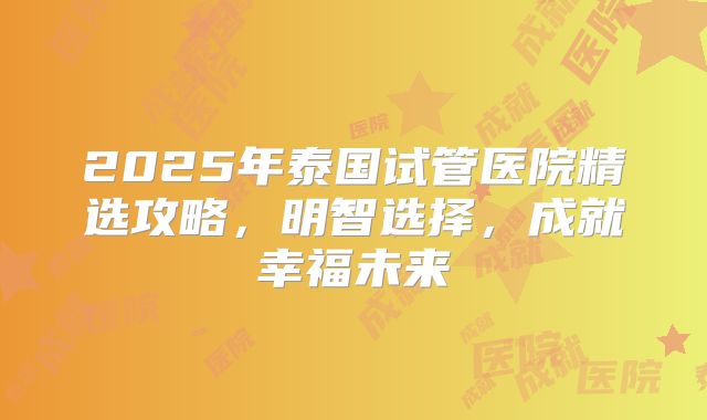 2025年泰国试管医院精选攻略，明智选择，成就幸福未来