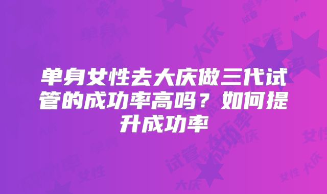 单身女性去大庆做三代试管的成功率高吗？如何提升成功率