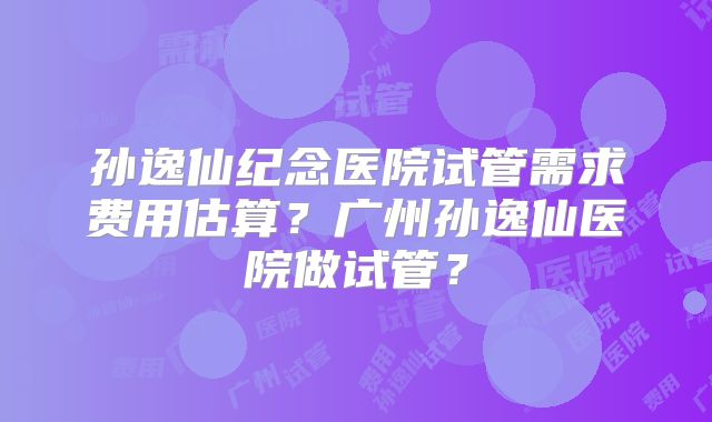 孙逸仙纪念医院试管需求费用估算？广州孙逸仙医院做试管？