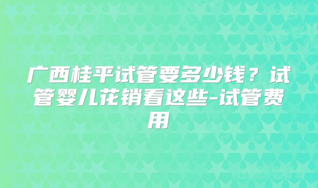 广西桂平试管要多少钱？试管婴儿花销看这些-试管费用