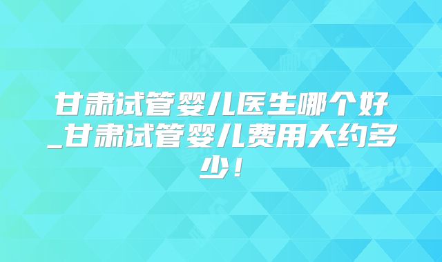 甘肃试管婴儿医生哪个好_甘肃试管婴儿费用大约多少！