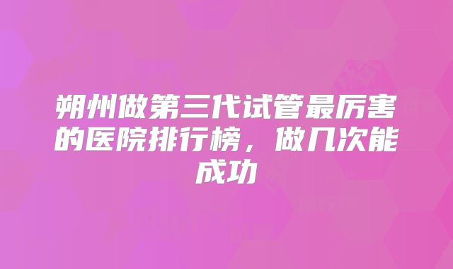 朔州做第三代试管最厉害的医院排行榜，做几次能成功