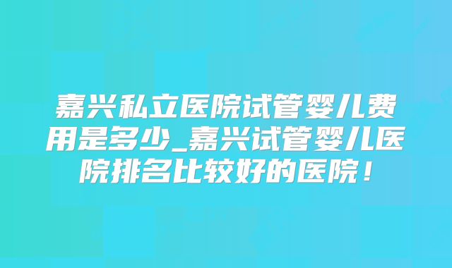 嘉兴私立医院试管婴儿费用是多少_嘉兴试管婴儿医院排名比较好的医院！