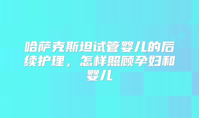 哈萨克斯坦试管婴儿的后续护理，怎样照顾孕妇和婴儿