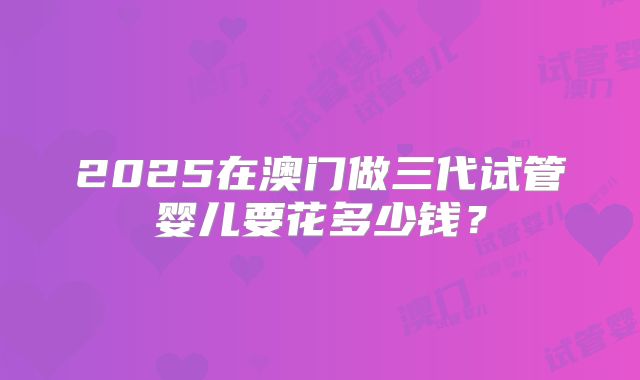 2025在澳门做三代试管婴儿要花多少钱？