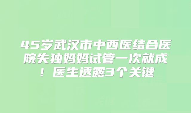 45岁武汉市中西医结合医院失独妈妈试管一次就成!医生透露3个关键