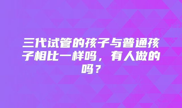 三代试管的孩子与普通孩子相比一样吗,有人做的吗?
