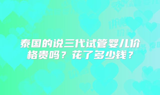 泰国的说三代试管婴儿价格贵吗？花了多少钱？