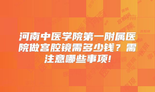 河南中医学院第一附属医院做宫腔镜需多少钱？需注意哪些事项!