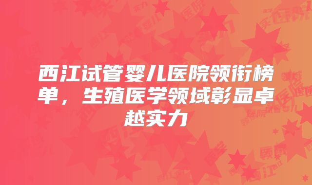 西江试管婴儿医院领衔榜单，生殖医学领域彰显卓越实力