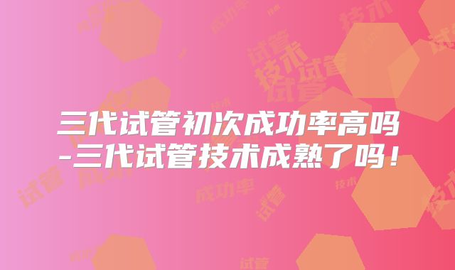 三代试管初次成功率高吗-三代试管技术成熟了吗！