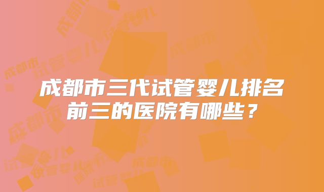 成都市三代试管婴儿排名前三的医院有哪些？