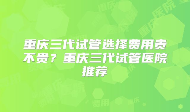 重庆三代试管选择费用贵不贵?重庆三代试管医院推荐