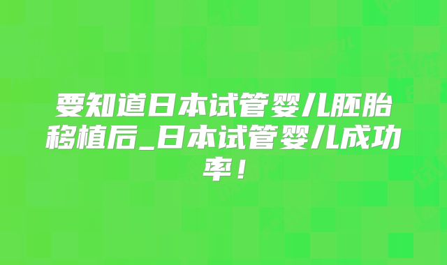 要知道日本试管婴儿胚胎移植后_日本试管婴儿成功率！