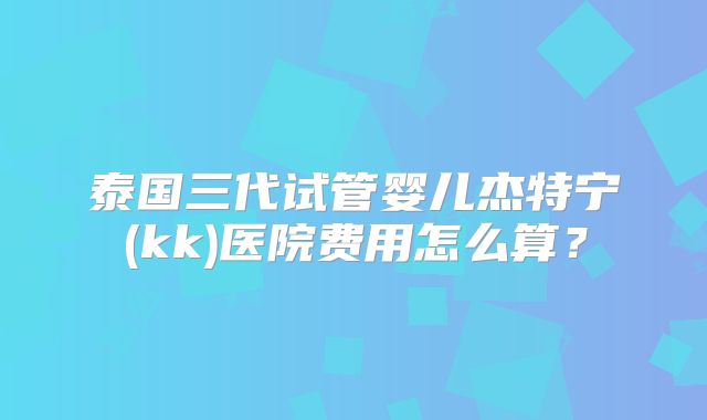 泰国三代试管婴儿杰特宁(kk)医院费用怎么算？