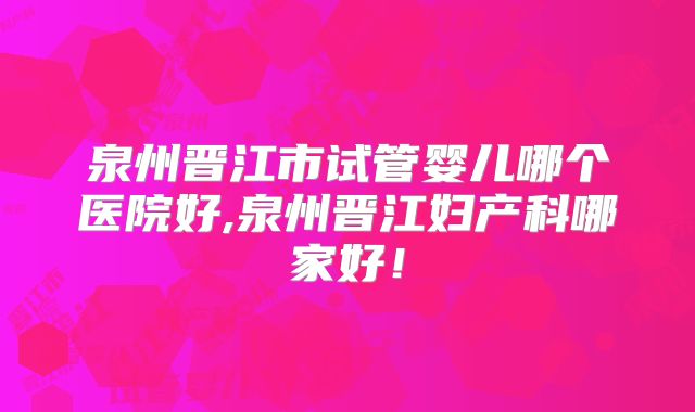 泉州晋江市试管婴儿哪个医院好,泉州晋江妇产科哪家好!