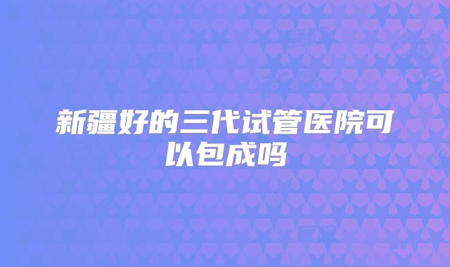 新疆好的三代试管医院可以包成吗