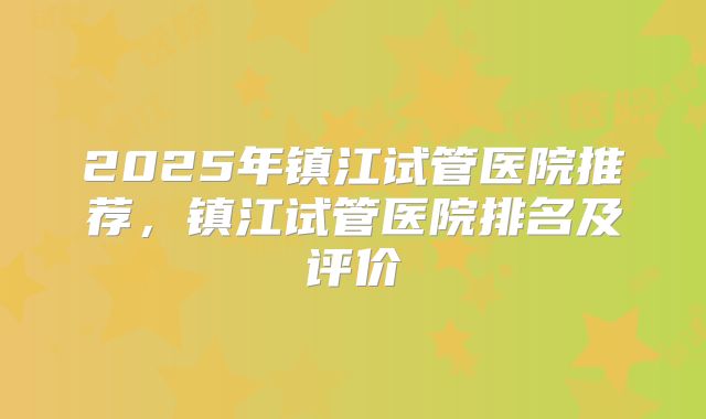 2025年镇江试管医院推荐，镇江试管医院排名及评价