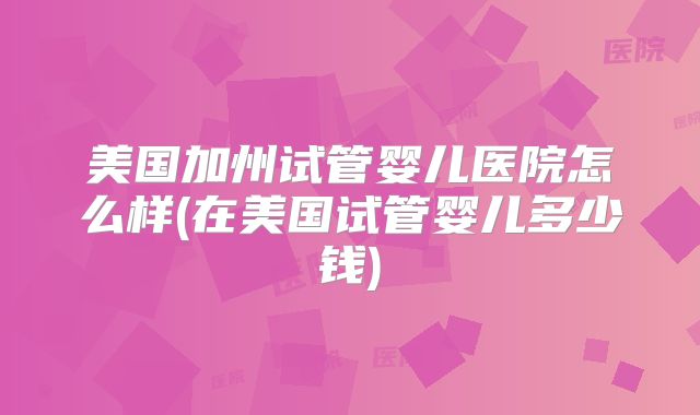 美国加州试管婴儿医院怎么样(在美国试管婴儿多少钱)
