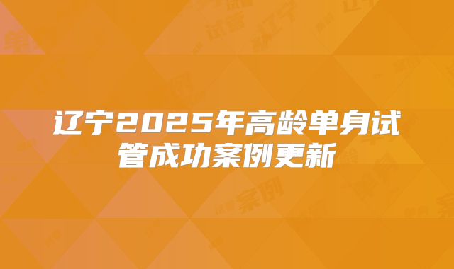 辽宁2025年高龄单身试管成功案例更新