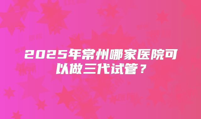 2025年常州哪家医院可以做三代试管？