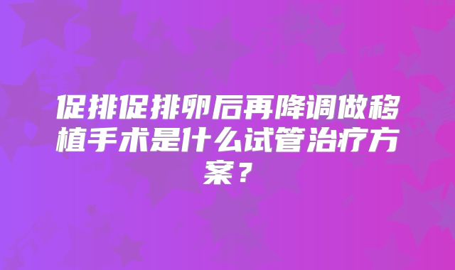 促排促排卵后再降调做移植手术是什么试管治疗方案？