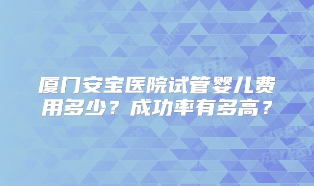 厦门安宝医院试管婴儿费用多少？成功率有多高？