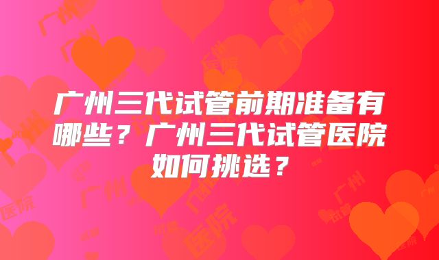 广州三代试管前期准备有哪些？广州三代试管医院如何挑选？