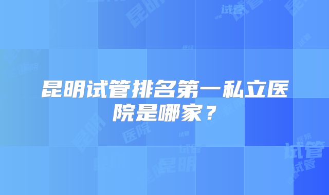 昆明试管排名第一私立医院是哪家？