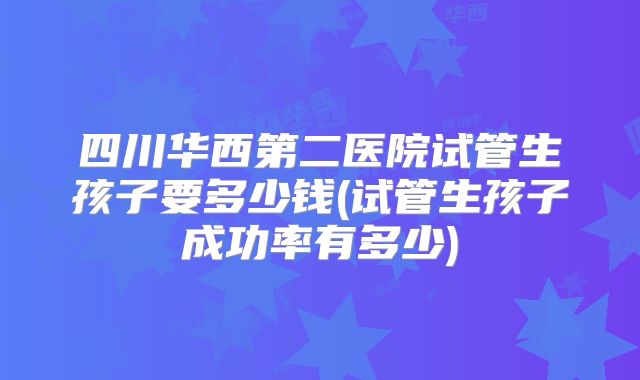 四川华西第二医院试管生孩子要多少钱(试管生孩子成功率有多少)