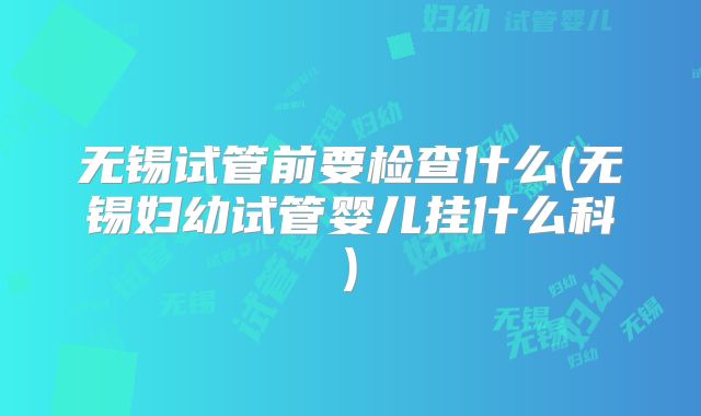 无锡试管前要检查什么(无锡妇幼试管婴儿挂什么科)