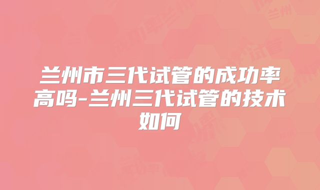 兰州市三代试管的成功率高吗-兰州三代试管的技术如何