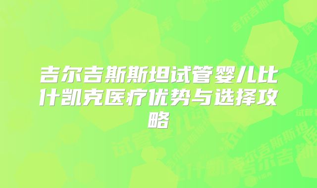 吉尔吉斯斯坦试管婴儿比什凯克医疗优势与选择攻略
