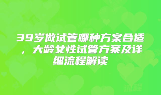 39岁做试管哪种方案合适，大龄女性试管方案及详细流程解读