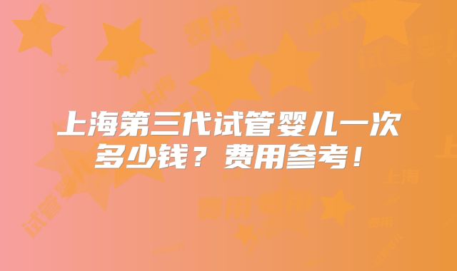 上海第三代试管婴儿一次多少钱？费用参考！