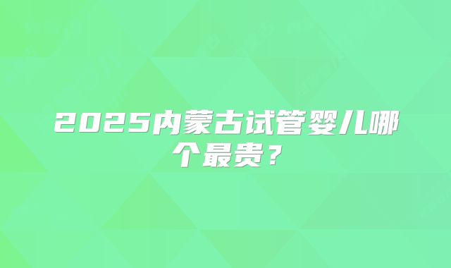 2025内蒙古试管婴儿哪个最贵？