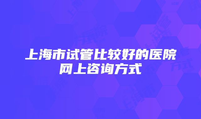 上海市试管比较好的医院网上咨询方式