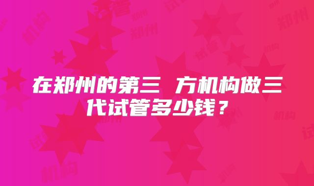 在郑州的第三 方机构做三代试管多少钱？