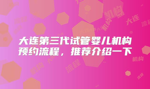 大连第三代试管婴儿机构预约流程,推荐介绍一下