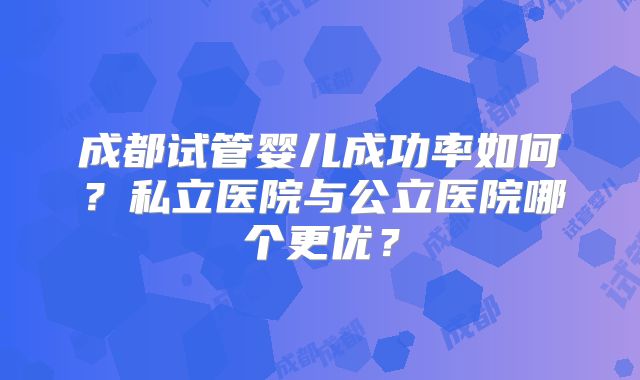 成都试管婴儿成功率如何？私立医院与公立医院哪个更优？