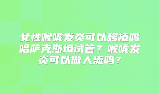 女性喉咙发炎可以移植吗哈萨克斯坦试管？喉咙发炎可以做人流吗？